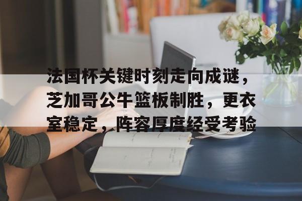亚博体育官方-法国杯关键时刻走向成谜，芝加哥公牛篮板制胜，更衣室稳定，阵容厚度经受考验